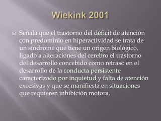 Wiekink2001Señala que el trastorno del déficit de atención con predominio en hiperactividad se trata de un síndrome que tiene un origen biológico, ligado a alteraciones del cerebro el trastorno del desarrollo concebido como retraso en el desarrollo de la conducta persistente caracterizado por inquietud y falta de atención excesivas y que se manifiesta en situaciones que requieren inhibición motora.