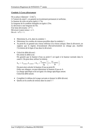 Formation d'Ingénieur de l'ENGEES 1ère
année
José VAZQUEZ et Matthieu DUFRESNE 101
Conduite 1+2 avec déversement
On se place à Qamont = 2.4m3
/s.
A l’amont du canal 1, on garantit un écoulement permanent et uniforme.
La hauteur de crête est prise égale à 1.7m.
La longueur de la conduite étranglée est égale à 25m.
Le déversoir a une longueur de 5m.
Une lame déversante : n*=1.
Déversoir à paroi mince : c=1.
On a k = n*.c = 1.
 Déterminer hn et hc dans la conduite 1.
 Déterminer les courbes de remous possibles dans la conduite 1.
 Au point B, on garantit une vitesse inférieur à la vitesse critique. Dans le déversoir, on
suppose que le régime d’écoulement (fluvial/torrentiel) ne change pas. Justifier
l’évolution de la ligne d’eau dans le déversoir.
 Calcul du débit déversé :
On estime le débit aval.
On garantit que la hauteur d’eau au point C est égale à la hauteur normale dans le
canal 4. On peut donc utiliser la relation





 

D
L
2
g2
V
hL.Ih 3conduite
2
3conduite
4n3conduite3conduiteB .
On peut ainsi calculer la hauteur d’eau au point B.
Grâce aux abaques, on peut déterminer la hauteur d’eau en A.
La charge spécifique aval est égale à la charge spécifique amont.
Calcul du débit amont.
 Compléter le tableau de la page suivante et donner le débit déversé.
 Quelle est la courbe de remous dans la canal 1 ?
 