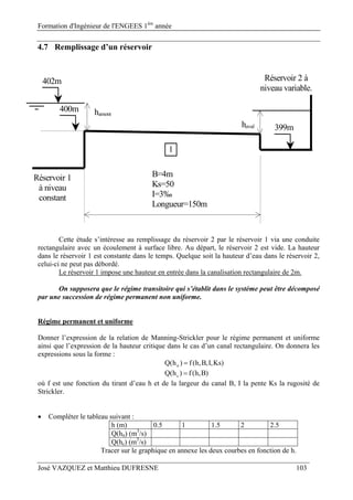 Formation d'Ingénieur de l'ENGEES 1ère
année
José VAZQUEZ et Matthieu DUFRESNE 103
4.7 Remplissage d’un réservoir
B=4m
Ks=50
I=3‰
Longueur=150m
1
Réservoir 1
à niveau
constant
402m
400m
399m
Réservoir 2 à
niveau variable.
hamont
haval
Cette étude s’intéresse au remplissage du réservoir 2 par le réservoir 1 via une conduite
rectangulaire avec un écoulement à surface libre. Au départ, le réservoir 2 est vide. La hauteur
dans le réservoir 1 est constante dans le temps. Quelque soit la hauteur d’eau dans le réservoir 2,
celui-ci ne peut pas débordé.
Le réservoir 1 impose une hauteur en entrée dans la canalisation rectangulaire de 2m.
On supposera que le régime transitoire qui s’établit dans le système peut être décomposé
par une succession de régime permanent non uniforme.
Régime permanent et uniforme
Donner l’expression de la relation de Manning-Strickler pour le régime permanent et uniforme
ainsi que l’expression de la hauteur critique dans le cas d’un canal rectangulaire. On donnera les
expressions sous la forme :
)Ks,I,B,h(f)h(Q n 
)B,h(f)h(Q c 
où f est une fonction du tirant d’eau h et de la largeur du canal B, I la pente Ks la rugosité de
Strickler.
 Compléter le tableau suivant :
h (m) 0.5 1 1.5 2 2.5
Q(hn) (m3
/s)
Q(hc) (m3
/s)
Tracer sur le graphique en annexe les deux courbes en fonction de h.
 