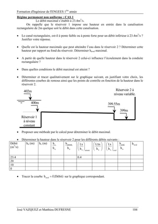 Formation d'Ingénieur de l'ENGEES 1ère
année
José VAZQUEZ et Matthieu DUFRESNE 104
Régime permanent non uniforme : CAS 1
Le débit maximal s’établit à 23.4m3
/s.
On rappelle que le réservoir 1 impose une hauteur en entrée dans la canalisation
rectangulaire de 2m quelque soit le débit dans cette canalisation.
 Le canal rectangulaire, est-il à pente faible ou à pente forte pour un débit inférieur à 23.4m3
/s ?
Justifier votre réponse.
 Quelle est la hauteur maximale que peut atteindre l’eau dans le réservoir 2 ? Déterminer cette
hauteur par rapport au fond du réservoir. Déterminer haval maximal.
 A partir de quelle hauteur dans le réservoir 2 celui-ci influence l’écoulement dans la conduite
rectangulaire ?
 Dans quelles conditions le débit maximal est atteint ?
 Déterminer et tracer qualitativement sur le graphique suivant, en justifiant votre choix, les
différentes courbes de remous ainsi que les points de contrôle en fonction de la hauteur dans le
réservoir 2.
Réservoir 1
à niveau
constant
402m
400m
Réservoir 2 à
niveau variable.
399.55m
399m
 Proposer une méthode par le calcul pour déterminer le débit maximal.
 Déterminer la hauteur dans le réservoir 2 pour les différents débits suivants :
Débit
(m3
/s)
hn (m) hc (m)
n
c
h
h
n
amont
h
h
amontnh
x.I











 
nh
x.I
avalnh
x.I






n
aval
h
h avalh
23.4 0.4
20
10
0
 Tracer la courbe )Débit(fhaval  sur le graphique correspondant.
 