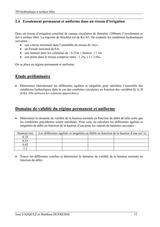 TD hydraulique à surface libre
José VAZQUEZ et Matthieu DUFRESNE 11
2.4 Ecoulement permanent et uniforme dans un réseau d’irrigation
Dans un réseau d’irrigation constitué de canaux circulaires de diamètre 1200mm, l’écoulement se
fait à surface libre. La rugosité de Strickler est de Ks=65. On souhaite les conditions hydrauliques
suivantes :
 une vitesse minimale dans l’ensemble du réseau de 1m/s,
 un Froude maximal de 0.6,
 une hauteur dans les conduites de : m1.1hauteurm25.0 
 une pente dans le réseau comprise entre : ‰0.3I‰2.1 
On se place en régime permanent et uniforme.
Etude préliminaire
 Déterminer littéralement les différentes égalités et inégalités pour satisfaire l’ensemble des
conditions hydrauliques dans le cas des conduites circulaires en fonction des variables Q, h, D
et Ks. (On utilisera les relations approchées).
Domaine de validité du régime permanent et uniforme
 Déterminer le domaine de validité de la hauteur normale en fonction du débit de telle sorte que
les conditions précédentes soient satisfaites. Pour cela, on calculera les différentes égalités et
inégalités de débit en fonction de la hauteur d’eau pour les valeurs de hauteurs suivantes :
Hauteur (m) Les différentes égalités et inégalités en Débit en fonction de la hauteur d’eau (m3
/s)
0.25
0.53
0.82
1.1
 Tracer les différentes courbes et déterminer le domaine de validité de la hauteur normale en
fonction du débit.
 