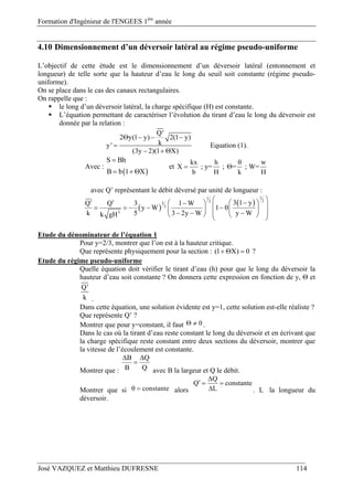 Formation d'Ingénieur de l'ENGEES 1ère
année
José VAZQUEZ et Matthieu DUFRESNE 114
4.10 Dimensionnement d’un déversoir latéral au régime pseudo-uniforme
L’objectif de cette étude est le dimensionnement d’un déversoir latéral (entonnement et
longueur) de telle sorte que la hauteur d’eau le long du seuil soit constante (régime pseudo-
uniforme).
On se place dans le cas des canaux rectangulaires.
On rappelle que :
 le long d’un déversoir latéral, la charge spécifique (H) est constante.
 L’équation permettant de caractériser l’évolution du tirant d’eau le long du déversoir est
donnée par la relation :
Q'
2 y(1 y) 2(1 y)
ky'
(3y 2)(1 X)
   

  
Equation (1).
Avec :
 
S Bh
B b 1 X

  
et
kx h w
X ; y= ; = ; W=
b H k H

 
avec Q’ représentant le débit déversé par unité de longueur :
 
 
11
223
2
3
3 1 yQ Q 3 1 W
y W 1
k 5 3 2y W y Wk gH
                     
Etude du dénominateur de l’équation 1
Pour y=2/3, montrer que l’on est à la hauteur critique.
Que représente physiquement pour la section : (1 X) 0   ?
Etude du régime pseudo-uniforme
Quelle équation doit vérifier le tirant d’eau (h) pour que le long du déversoir la
hauteur d’eau soit constante ? On donnera cette expression en fonction de y, Θ et
Q'
k .
Dans cette équation, une solution évidente est y=1, cette solution est-elle réaliste ?
Que représente Q’ ?
Montrer que pour y=constant, il faut 0  .
Dans le cas où la tirant d’eau reste constant le long du déversoir et en écrivant que
la charge spécifique reste constant entre deux sections du déversoir, montrer que
la vitesse de l’écoulement est constante.
Montrer que :
B Q
B Q
 

avec B la largeur et Q le débit.
Montrer que si constante  alors
Q
Q constante
L

  
 . L la longueur du
déversoir.
 
