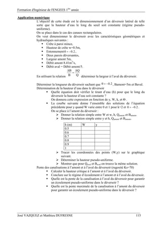 Formation d'Ingénieur de l'ENGEES 1ère
année
José VAZQUEZ et Matthieu DUFRESNE 115
Application numérique
L’objectif de cette étude est le dimensionnement d’un déversoir latéral de telle
sorte que la hauteur d’eau le long du seuil soit constante (régime pseudo-
uniforme).
On se place dans le cas des canaux rectangulaires.
On veut dimensionner le déversoir avec les caractéristiques géométriques et
hydrauliques suivantes :
 Crête à paroi mince,
 Hauteur de crête w=0.5m,
 Entonnement 0.2   ,
 Deux parois déversantes,
 Largeur amont 5m,
 Débit amont 8.41m3
/s,
 Débit aval = Débit amont/5.
En utilisant la relation
B Q
B Q
 

déterminer la largeur à l’aval du déversoir.
Déterminer la longueur du déversoir sachant que 0.2   , Bamont=5m et Baval.
Détermination de la hauteur d’eau dans le déversoir
 Quelle équation doit vérifier le tirant d’eau (h) pour que le long du
déversoir la hauteur d’eau soit constante ?
On donnera cette expression en fonction de y, W, k, et Θ .
 La courbe suivante donne l’ensemble des solutions de l’équation
précédente pour y quand W varie entre 0 et 1 pour k=2 et 0.2   .
On se place à l’amont du déversoir :
 Donner la relation simple entre W et w, h, Qamont et Bamont.
 Donner la relation simple entre y et h, Qamont et Bamont.
 Tracer les coordonnées des points (W,y) sur le graphique
suivant.
 Déterminer la hauteur pseudo-uniforme.
 Montrer que pour Qaval et Baval on trouve la même solution.
Pente des canalisations à l’amont et à l’aval du déversoir (rugosité Ks=70)
 Calculer la hauteur critique à l’amont et à l’aval du déversoir.
 Conclure sur le régime d’écoulement à l’amont et à l’aval du déversoir.
 Quelle est la pente de la canalisation à l’aval du déversoir pour garantir
un écoulement pseudo-uniforme dans le déversoir ?
 Quelle est la pente maximale de la canalisation à l’amont du déversoir
pour garantir un écoulement pseudo-uniforme dans le déversoir ?
h (m) W y
0.5
0.6
0.7
0.8
0.9
1
 