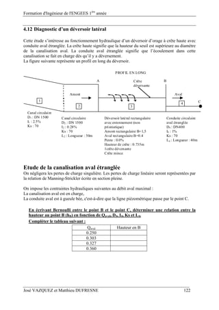 Formation d'Ingénieur de l'ENGEES 1ère
année
José VAZQUEZ et Matthieu DUFRESNE 122
4.12 Diagnostic d’un déversoir latéral
Cette étude s’intéresse au fonctionnement hydraulique d’un déversoir d’orage à crête haute avec
conduite aval étranglée. La crête haute signifie que la hauteur du seuil est supérieure au diamètre
de la canalisation aval. La conduite aval étranglée signifie que l’écoulement dans cette
canalisation se fait en charge dès qu’il y a déversement.
La figure suivante représente un profil en long du déversoir.
Déversoir latéral rectangulaire
avec entonnement (non
prismatique)
Amont rectangulaire B=1,5
Aval rectangulaire B=0.4
Pente : 0.0%
Hauteur de crête : 0.735m
1crête déversante
Crête mince
Canal circulaire
D2 : DN 1500
I2 : 0.28%
Ks : 70
L2 : Longueur : 50m
Conduite circulaire
aval étranglée
D4 : DN400
I4 : 1%
Ks : 70
L4 : Longueur : 40m
Crête
déversante
Amont Aval
A B
PROFIL EN LONG
1
2
4
3
Canal circulaire
D1 : DN 1500
I1 : 2.5%
Ks : 70
C
Etude de la canalisation aval étranglée
On négligera les pertes de charge singulière. Les pertes de charge linéaire seront représentées par
la relation de Manning-Strickler écrite en section pleine.
On impose les contraintes hydrauliques suivantes au débit aval maximal :
La canalisation aval est en charge,
La conduite aval est à gueule bée, c'est-à-dire que la ligne piézométrique passe par le point C.
En écrivant Bernoulli entre le point B et le point C, déterminer une relation entre la
hauteur au point B (hB) en fonction de Qaval, D4, I4, Ks et L4.
Compléter le tableau suivant :
Qaval Hauteur en B
0.250
0.303
0.327
0.360
 