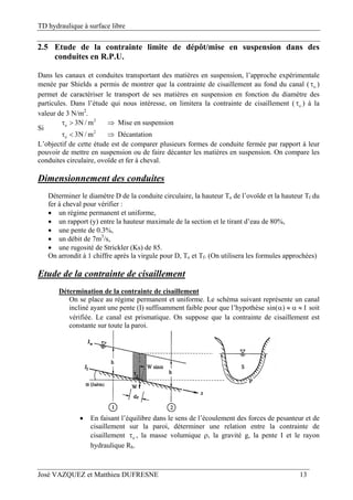 TD hydraulique à surface libre
José VAZQUEZ et Matthieu DUFRESNE 13
2.5 Etude de la contrainte limite de dépôt/mise en suspension dans des
conduites en R.P.U.
Dans les canaux et conduites transportant des matières en suspension, l’approche expérimentale
menée par Shields a permis de montrer que la contrainte de cisaillement au fond du canal ( o )
permet de caractériser le transport de ses matières en suspension en fonction du diamètre des
particules. Dans l’étude qui nous intéresse, on limitera la contrainte de cisaillement ( o ) à la
valeur de 3 N/m2
.
Si
2
o
2
o
3N / m Mise en suspension
3N / m Décantation
  
  
L’objectif de cette étude est de comparer plusieurs formes de conduite fermée par rapport à leur
pouvoir de mettre en suspension ou de faire décanter les matières en suspension. On compare les
conduites circulaire, ovoïde et fer à cheval.
Dimensionnement des conduites
Déterminer le diamètre D de la conduite circulaire, la hauteur To de l’ovoïde et la hauteur Tf du
fer à cheval pour vérifier :
 un régime permanent et uniforme,
 un rapport (y) entre la hauteur maximale de la section et le tirant d’eau de 80%,
 une pente de 0.3%,
 un débit de 7m3
/s,
 une rugosité de Strickler (Ks) de 85.
On arrondit à 1 chiffre après la virgule pour D, To et Tf. (On utilisera les formules approchées)
Etude de la contrainte de cisaillement
Détermination de la contrainte de cisaillement
On se place au régime permanent et uniforme. Le schéma suivant représente un canal
incliné ayant une pente (I) suffisamment faible pour que l’hypothèse sin( ) I    soit
vérifiée. Le canal est prismatique. On suppose que la contrainte de cisaillement est
constante sur toute la paroi.
 En faisant l’équilibre dans le sens de l’écoulement des forces de pesanteur et de
cisaillement sur la paroi, déterminer une relation entre la contrainte de
cisaillement o , la masse volumique , la gravité g, la pente I et le rayon
hydraulique Rh.
 