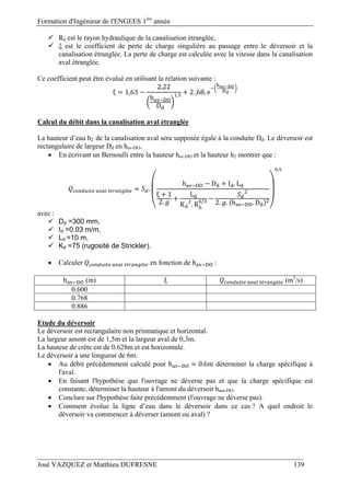 Formation d'Ingénieur de l'ENGEES 1ère
année
José VAZQUEZ et Matthieu DUFRESNE 139
 Rh est le rayon hydraulique de la canalisation étranglée,
 ξ est le coefficient de perte de charge singulière au passage entre le déversoir et la
canalisation étranglée. La perte de charge est calculée avec la vitesse dans la canalisation
aval étranglée.
Ce coefficient peut être évalué en utilisant la relation suivante :
ξ 1,63
2,22
h
D
, 2	,68. e
Calcul du débit dans la canalisation aval étranglée
La hauteur d’eau h2 de la canalisation aval sera supposée égale à la conduite Dd. Le déversoir est
rectangulaire de largeur Dd en hav-DO.
 En écrivant un Bernoulli entre la hauteur hav-DO et la hauteur h2 montrer que :
	 	é é .
h D I . L
ξ 1
2.
L
K . R
/ 2. . h . D
.
avec :
 Dd =300 mm,
 Id =0.03 m/m,
 Ld =10 m,
 Kd =75 (rugosité de Strickler).
 Calculer 	 	é é en fonction de h :
h (m) ξ 	é é (m3
/s)
0.600
0.768
0.886
Etude du déversoir
Le déversoir est rectangulaire non prismatique et horizontal.
La largeur amont est de 1,5m et la largeur aval de 0,3m.
La hauteur de crête est de 0.628m et est horizontale.
Le déversoir a une longueur de 6m.
 Au débit précédemment calculé pour h 0.6m déterminer la charge spécifique à
l'aval.
 En faisant l'hypothèse que l'ouvrage ne déverse pas et que la charge spécifique est
constante, déterminer la hauteur à l'amont du déversoir ham-DO.
 Conclure sur l'hypothèse faite précédemment (l'ouvrage ne déverse pas).
 Comment évolue la ligne d’eau dans le déversoir dans ce cas ? A quel endroit le
déversoir va commencer à déverser (amont ou aval) ?
 