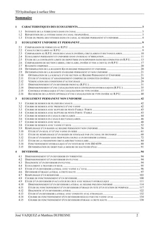 TD hydraulique à surface libre
José VAZQUEZ et Matthieu DUFRESNE 2
Sommaire
1  CARACTERISTIQUES DES ECOULEMENTS.............................................................................................. 3 
1.1  INTENSITE DE LA TURBULENCE DANS UN CANAL................................................................................................ 3 
1.2  REPARTITION DE LA VITESSE DANS UN CANAL TRAPEZOÏDAL............................................................................. 3 
1.3  ETUDE DU PROFIL DES VITESSES DANS UN CANAL AU REGIME PERMANENT ET UNIFORME.................................. 4 
2  ECOULEMENT UNIFORME ET PERMANENT........................................................................................... 9 
2.1  COMPARAISON DE FORMULES AU R.P.U. ........................................................................................................... 9 
2.2  CANAUX CIRCULAIRES AU R.P.U. ...................................................................................................................... 9 
2.3  COMPARAISON AU R.P.U. POUR DES CANAUX OVOÏDES, CIRCULAIRES ET RECTANGULAIRES........................... 10 
2.4  ECOULEMENT PERMANENT ET UNIFORME DANS UN RESEAU D’IRRIGATION...................................................... 11 
2.5  ETUDE DE LA CONTRAINTE LIMITE DE DEPOT/MISE EN SUSPENSION DANS DES CONDUITES EN R.P.U............... 13 
2.6  COMPARAISONS DE SECTION CARREE, CIRCULAIRE, OVOÏDE ET FER A CHEVAL EN R.P.U. ............................... 17 
2.7  RUGOSITE COMPOSEE....................................................................................................................................... 20 
2.8  DETERMINATION DE LA RUGOSITE KS EN REGIME PERMANENT ET UNIFORME.................................................. 20 
2.9  DETERMINATION DE LA RUGOSITE EN REGIME PERMANENT ET NON UNIFORME ............................................... 21 
2.10  OPTIMISATION DE LA SURFACE D’UNE SECTION AU REGIME PERMANENT ET UNIFORME ............................ 21 
2.11  ETUDE D’UN RESEAU D’ASSAINISSEMENT COMPOSE DE CONDUITES OVOÏDES ............................................. 24 
2.12  VERIFICATION DES CONDITIONS D’AUTOCURAGE........................................................................................ 29 
2.13  DIMENSIONNEMENT D’UN DEVERSOIR FRONTAL (R.P.U.) ........................................................................... 31 
2.14  DIMENSIONNEMENT D’UNE CANALISATION SOUS CONTRAINTES HYDRAULIQUES (R.P.U.) ......................... 35 
2.15  CONTROLE HYDRAULIQUE D’UNE CANALISATION DE TYPE OVOÏDE............................................................. 37 
2.16  RECHERCHE DE LA PENTE OPTIMALE D’UNE CANALISATION DE TYPE OVOÏDE AU R.P.U............................. 40 
3  ECOULEMENT PERMANENT NON UNIFORME ..................................................................................... 42 
3.1  COURBE DE REMOUS DE PLUSIEURS CANAUX ................................................................................................... 42 
3.2  COURBE DE REMOUS AVEC PRESENCE D’UNE VANNE ....................................................................................... 42 
3.3  COURBE DE REMOUS AVEC RUPTURE DE PENTE FAIBLE / FORTE ...................................................................... 43 
3.4  COURBE DE REMOUS AVEC RUPTURE DE PENTE FORTE / FAIBLE ...................................................................... 43 
3.5  COURBE DE REMOUS EN CANAUX CIRCULAIRES ............................................................................................... 44 
3.6  COURBE DE REMOUS EN CANAUX RECTANGULAIRES........................................................................................ 46 
3.7  COURBE DE REMOUS AVEC SEUIL ..................................................................................................................... 48 
3.8  COURBE DE REMOUS AVEC VANNE ET SEUIL .................................................................................................... 52 
3.9  REMPLISSAGE D’UN BASSIN AU REGIME PERMANENT NON UNIFORME.............................................................. 56 
3.10  ETUDE D’UN SEUIL ET D’UNE VANNE EN SERIE ............................................................................................ 61 
3.11  ETUDE DU REMPLISSAGE D’UN BASSIN DE STOCKAGE PAR UN CANAL DE DECHARGE .................................. 68 
3.12  ETUDE D’UN BASSIN SANS TROP PLEIN COUPLE A UN DEVERSOIR LATERAL ................................................. 72 
3.13  ETUDE DE LA TRANSITION CIRCULAIRE/RECTANGULAIRE............................................................................ 84 
3.14  FONCTIONNEMENT HYDRAULIQUE D’UN VENTURI DE TYPE ISO 4359......................................................... 88 
3.15  DETERMINATION DU DEBIT PAR LA MESURE DE HAUTEURS D'EAU............................................................... 91 
4  DEVERSOIR...................................................................................................................................................... 94 
4.1  DIMENSIONNEMENT D’UN DEVERSOIR EN TORRENTIEL .................................................................................... 94 
4.2  DIMENSIONNEMENT D’UN DEVERSOIR EN FLUVIAL .......................................................................................... 94 
4.3  DIAGNOSTIC D’UN DEVERSOIR EN FLUVIAL...................................................................................................... 94 
4.4  ECOULEMENT A TRAVERS UN SEUIL ................................................................................................................. 95 
4.5  ETUDE D’UN DEVERSOIR LATERAL AVEC VANNE A L’AVAL.............................................................................. 96 
4.6  DEVERSOIR D’ORAGE LATERAL A CRETE HAUTE .............................................................................................. 97 
4.7  REMPLISSAGE D’UN RESERVOIR ..................................................................................................................... 103 
4.8  COURBE DE FONCTIONNEMENT D’UN DEVERSOIR........................................................................................... 108 
4.9  ETUDE D’UN DEVERSOIR EVACUATEUR DE CRUE AVEC RESSAUT HYDRAULIQUE ........................................... 111 
4.10  DIMENSIONNEMENT D’UN DEVERSOIR LATERAL AU REGIME PSEUDO-UNIFORME ...................................... 114 
4.11  ETUDE DU FONCTIONNEMENT D’UN DEVERSOIR D’ORAGE EN TETE D’UN STATION DE POMPAGE............... 117 
4.12  DIAGNOSTIC D’UN DEVERSOIR LATERAL ................................................................................................... 122 
4.13  ETUDE D’UN DEVERSOIR LATERAL AVEC CONDUITE AVAL ETRANGLEE..................................................... 132 
4.14  COURBE DE FONCTIONNEMENT D'UN DEVERSOIR REGULE PAR UNE VANNE AVAL ..................................... 134 
4.15  COURBE DE FONCTIONNEMENT D'UN DEVERSOIR D'ORAGE A CRETE HAUTE .............................................. 138 
 