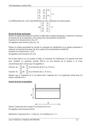 TD hydraulique à surface libre
José VAZQUEZ et Matthieu DUFRESNE 22
11 1
1 2
2 2 2
1 2
dxf f
x x
0
f f dx
x x
   
   
   
    
     
Les différentielles dx1 et dx2 étant différentes de zéro, l’optimum sera atteint quand :
1 1
1 2
2 2
1 2
f f
x x
det 0
f f
x x
  
  
  
  
   
Section de forme quelconque
Donner la relation permettant de calculer le débit (Q) au régime permanent et uniforme en fonction
de la pente (I), de la rugosité Ks, de la surface (S) et du périmètre mouillé (P).
Exprimer S en fonction de Q, I, Ks et P.
On appellera cette fonction  2 sf Q,I,K ,P .
Donner la relation permettant de calculer la contrainte de cisaillement (τ) au régime permanent et
uniforme en fonction de la pente (I), de la surface (S) et du périmètre mouillé (P).
Exprimer S en fonction de I, τ et P.
On appellera cette fonction  3f I, ,P .
On se place dans le cas où la pente, le débit, la contrainte de cisaillement et la rugosité sont fixés
(non variable). Le périmètre mouillé  P h,x est une fonction de la hauteur h et d’une
caractéristique de la section que l’on appellera x.
Calculer 2 2
2
f f
df dh dx
h x
 
 
 
en fonction de Q, I, Ks, P, h et x.
Calculer 3 3
3
f f
df dh dx
h x
 
 
 
en fonction de I, τ, P, h et x.
Montrer que si l’optimum de f2 est atteint alors l’optimum de f3 est également atteint pour les
mêmes variables h et x.
Section de forme rectangulaire
h
b
Donner l’expression de la surface S en fonction de h et b.
On appellera cette fonction  1f h,b .
Déterminer l’expression de  2 sS f Q,I,K ,h,b définie au § 1.1.1.
 