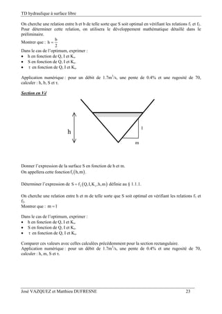 TD hydraulique à surface libre
José VAZQUEZ et Matthieu DUFRESNE 23
On cherche une relation entre h et b de telle sorte que S soit optimal en vérifiant les relations f1 et f2.
Pour déterminer cette relation, on utilisera le développement mathématique détaillé dans le
préliminaire.
Montrer que :
b
h
2

Dans le cas de l’optimum, exprimer :
 h en fonction de Q, I et Ks.
 S en fonction de Q, I et Ks.
  en fonction de Q, I et Ks.
Application numérique : pour un débit de 1.7m3
/s, une pente de 0.4% et une rugosité de 70,
calculer : h, b, S et τ.
Section en Vé
h
1
m
Donner l’expression de la surface S en fonction de h et m.
On appellera cette fonction  1f h,m .
Déterminer l’expression de  2 sS f Q,I,K ,h,m définie au § 1.1.1.
On cherche une relation entre h et m de telle sorte que S soit optimal en vérifiant les relations f1 et
f2.
Montrer que : m 1
Dans le cas de l’optimum, exprimer :
 h en fonction de Q, I et Ks.
 S en fonction de Q, I et Ks.
  en fonction de Q, I et Ks.
Comparer ces valeurs avec celles calculées précédemment pour la section rectangulaire.
Application numérique : pour un débit de 1.7m3
/s, une pente de 0.4% et une rugosité de 70,
calculer : h, m, S et τ.
 