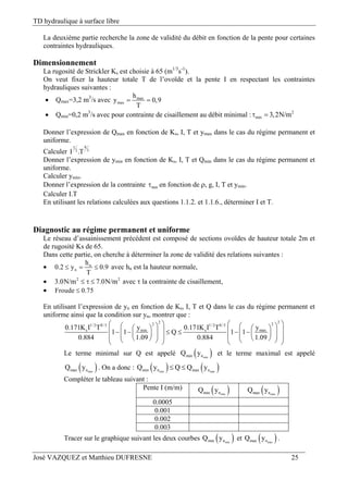 TD hydraulique à surface libre
José VAZQUEZ et Matthieu DUFRESNE 25
La deuxième partie recherche la zone de validité du débit en fonction de la pente pour certaines
contraintes hydrauliques.
Dimensionnement
La rugosité de Strickler Ks est choisie à 65 (m1/3
s-1
).
On veut fixer la hauteur totale T de l’ovoïde et la pente I en respectant les contraintes
hydrauliques suivantes :
 Qmax=3,2 m3
/s avec max
max
h
y 0,9
T
 
 Qmin=0,2 m3
/s avec pour contrainte de cisaillement au débit minimal : 2
min 3,2N/m 
Donner l’expression de Qmax en fonction de Ks, I, T et ymax dans le cas du régime permanent et
uniforme.
Calculer
81
32
I .T
Donner l’expression de ymin en fonction de Ks, I, T et Qmin dans le cas du régime permanent et
uniforme.
Calculer ymin.
Donner l’expression de la contrainte min en fonction de , g, I, T et ymin.
Calculer I.T
En utilisant les relations calculées aux questions 1.1.2. et 1.1.6., déterminer I et T.
Diagnostic au régime permanent et uniforme
Le réseau d’assainissement précédent est composé de sections ovoïdes de hauteur totale 2m et
de rugosité Ks de 65.
Dans cette partie, on cherche à déterminer la zone de validité des relations suivantes :
 n
n
h
0.2 y 0.9
T
   avec hn est la hauteur normale,
 2 2
3.0N/m 7.0N/m   avec  la contrainte de cisaillement,
 Froude 0.75
En utilisant l’expression de yn en fonction de Ks, I, T et Q dans le cas du régime permanent et
uniforme ainsi que la condition sur yn, montrer que :
22 221/ 2 8/3 1/ 2 8/3
s s maxmin0.171K I T 0.171K I T yy
1 1 Q 1 1
0.884 1.09 0.884 1.09
                                   
Le terme minimal sur Q est appelé  minmin nQ y et le terme maximal est appelé
 maxmax nQ y . On a donc :    min maxmin n max nQ y Q Q y 
Compléter le tableau suivant :
Pente I (m/m)  minmin nQ y  maxmax nQ y
0.0005
0.001
0.002
0.003
Tracer sur le graphique suivant les deux courbes  minmin nQ y et  maxmax nQ y .
 