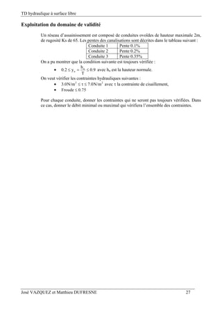 TD hydraulique à surface libre
José VAZQUEZ et Matthieu DUFRESNE 27
Exploitation du domaine de validité
Un réseau d’assainissement est composé de conduites ovoïdes de hauteur maximale 2m,
de rugosité Ks de 65. Les pentes des canalisations sont décrites dans le tableau suivant :
Conduite 1 Pente 0.1%
Conduite 2 Pente 0.2%
Conduite 3 Pente 0.35%
On a pu montrer que la condition suivante est toujours vérifiée :
 n
n
h
0.2 y 0.9
T
   avec hn est la hauteur normale.
On veut vérifier les contraintes hydrauliques suivantes :
 2 2
3.0N/m 7.0N/m   avec  la contrainte de cisaillement,
 Froude 0.75
Pour chaque conduite, donner les contraintes qui ne seront pas toujours vérifiées. Dans
ce cas, donner le débit minimal ou maximal qui vérifiera l’ensemble des contraintes.
 