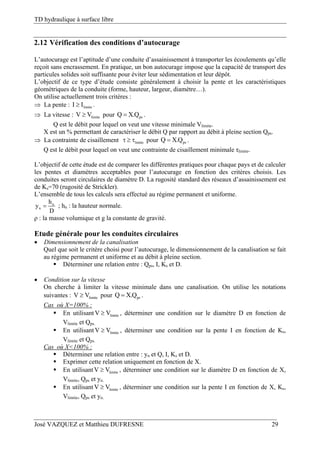 TD hydraulique à surface libre
José VAZQUEZ et Matthieu DUFRESNE 29
2.12 Vérification des conditions d’autocurage
L’autocurage est l’aptitude d’une conduite d’assainissement à transporter les écoulements qu’elle
reçoit sans encrassement. En pratique, un bon autocurage impose que la capacité de transport des
particules solides soit suffisante pour éviter leur sédimentation et leur dépôt.
L’objectif de ce type d’étude consiste généralement à choisir la pente et les caractéristiques
géométriques de la conduite (forme, hauteur, largeur, diamètre…).
On utilise actuellement trois critères :
 La pente : limiteI I .
 La vitesse : limiteV V pour psQ X.Q .
Q est le débit pour lequel on veut une vitesse minimale Vlimite.
X est un % permettant de caractériser le débit Q par rapport au débit à pleine section Qps.
 La contrainte de cisaillement limite   pour psQ X.Q .
Q est le débit pour lequel on veut une contrainte de cisaillement minimale τlimite.
L’objectif de cette étude est de comparer les différentes pratiques pour chaque pays et de calculer
les pentes et diamètres acceptables pour l’autocurage en fonction des critères choisis. Les
conduites seront circulaires de diamètre D. La rugosité standard des réseaux d’assainissement est
de Ks=70 (rugosité de Strickler).
L’ensemble de tous les calculs sera effectué au régime permanent et uniforme.
n
n
h
y
D
 ; hn : la hauteur normale.
ρ : la masse volumique et g la constante de gravité.
Etude générale pour les conduites circulaires
 Dimensionnement de la canalisation
Quel que soit le critère choisi pour l’autocurage, le dimensionnement de la canalisation se fait
au régime permanent et uniforme et au débit à pleine section.
 Déterminer une relation entre : Qps, I, Ks et D.
 Condition sur la vitesse
On cherche à limiter la vitesse minimale dans une canalisation. On utilise les notations
suivantes : limiteV V pour psQ X.Q .
Cas où X=100% :
 En utilisant limiteV V , déterminer une condition sur le diamètre D en fonction de
Vlimite et Qps.
 En utilisant limiteV V , déterminer une condition sur la pente I en fonction de Ks,
Vlimite et Qps.
Cas où X<100% :
 Déterminer une relation entre : yn et Q, I, Ks et D.
 Exprimer cette relation uniquement en fonction de X.
 En utilisant limiteV V , déterminer une condition sur le diamètre D en fonction de X,
Vlimite, Qps et yn.
 En utilisant limiteV V , déterminer une condition sur la pente I en fonction de X, Ks,
Vlimite, Qps et yn.
 