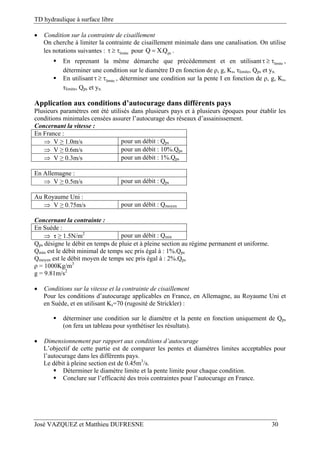 TD hydraulique à surface libre
José VAZQUEZ et Matthieu DUFRESNE 30
 Condition sur la contrainte de cisaillement
On cherche à limiter la contrainte de cisaillement minimale dans une canalisation. On utilise
les notations suivantes : limite   pour psQ X.Q .
 En reprenant la même démarche que précédemment et en utilisant limite   ,
déterminer une condition sur le diamètre D en fonction de ρ, g, Ks, τlimite, Qps et yn.
 En utilisant limite   , déterminer une condition sur la pente I en fonction de ρ, g, Ks,
τlimite, Qps et yn.
Application aux conditions d’autocurage dans différents pays
Plusieurs paramètres ont été utilisés dans plusieurs pays et à plusieurs époques pour établir les
conditions minimales censées assurer l’autocurage des réseaux d’assainissement.
Concernant la vitesse :
En France :
 V ≥ 1.0m/s pour un débit : Qps
 V ≥ 0.6m/s pour un débit : 10%.Qps
 V ≥ 0.3m/s pour un débit : 1%.Qps
En Allemagne :
 V ≥ 0.5m/s pour un débit : Qps
Au Royaume Uni :
 V ≥ 0.75m/s pour un débit : Qmoyen
Concernant la contrainte :
En Suède :
 τ ≥ 1.5N/m2
pour un débit : Qmin
Qps désigne le débit en temps de pluie et à pleine section au régime permanent et uniforme.
Qmin est le débit minimal de temps sec pris égal à : 1%.Qps
Qmoyen est le débit moyen de temps sec pris égal à : 2%.Qps
ρ = 1000Kg/m3
g = 9.81m/s2
 Conditions sur la vitesse et la contrainte de cisaillement
Pour les conditions d’autocurage applicables en France, en Allemagne, au Royaume Uni et
en Suède, et en utilisant Ks=70 (rugosité de Strickler) :
 déterminer une condition sur le diamètre et la pente en fonction uniquement de Qps
(on fera un tableau pour synthétiser les résultats).
 Dimensionnement par rapport aux conditions d’autocurage
L’objectif de cette partie est de comparer les pentes et diamètres limites acceptables pour
l’autocurage dans les différents pays.
Le débit à pleine section est de 0.45m3
/s.
 Déterminer le diamètre limite et la pente limite pour chaque condition.
 Conclure sur l’efficacité des trois contraintes pour l’autocurage en France.
 