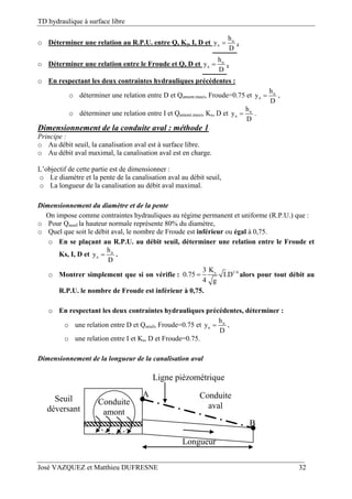 TD hydraulique à surface libre
José VAZQUEZ et Matthieu DUFRESNE 32
o Déterminer une relation au R.P.U. entre Q, Ks, I, D et n
n
h
y
D
 .
o Déterminer une relation entre le Froude et Q, D et n
n
h
y
D
 .
o En respectant les deux contraintes hydrauliques précédentes :
o déterminer une relation entre D et Qamont.maxi, Froude=0.75 et n
n
h
y
D
 ,
o déterminer une relation entre I et Qamont.maxi, Ks, D et n
n
h
y
D
 .
Dimensionnement de la conduite aval : méthode 1
Principe :
o Au débit seuil, la canalisation aval est à surface libre.
o Au débit aval maximal, la canalisation aval est en charge.
L’objectif de cette partie est de dimensionner :
o Le diamètre et la pente de la canalisation aval au débit seuil,
o La longueur de la canalisation au débit aval maximal.
Dimensionnement du diamètre et de la pente
On impose comme contraintes hydrauliques au régime permanent et uniforme (R.P.U.) que :
o Pour Qseuil la hauteur normale représente 80% du diamètre,
o Quel que soit le débit aval, le nombre de Froude est inférieur ou égal à 0,75.
o En se plaçant au R.P.U. au débit seuil, déterminer une relation entre le Froude et
Ks, I, D et n
n
h
y
D
 .
o Montrer simplement que si on vérifie : 1/6sK3
0.75 I.D
4 g
 alors pour tout débit au
R.P.U. le nombre de Froude est inférieur à 0,75.
o En respectant les deux contraintes hydrauliques précédentes, déterminer :
o une relation entre D et Qseuil, Froude=0.75 et n
n
h
y
D
 ,
o une relation entre I et Ks, D et Froude=0.75.
Dimensionnement de la longueur de la canalisation aval
B
Conduite
aval
Seuil
déversant
Conduite
amont
Longueur
Ligne piézométrique
A
 