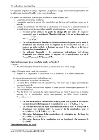 TD hydraulique à surface libre
José VAZQUEZ et Matthieu DUFRESNE 33
On négligera les pertes de charge singulière. Les pertes de charge linéaire seront représentées par
la relation de Manning-Strickler écrite en section pleine.
On impose les contraintes hydrauliques suivantes au débit aval maximal :
o La canalisation aval est en charge,
o La conduite aval est à gueule bée, c'est-à-dire que la ligne piézométrique passe par le
point B,
o La ligne piézométrique à l’entrée de la canalisation aval passe par la hauteur normale de
la canalisation amont correspondant au débit amont maximal : hn.amont(Qamont.maxi).
o Montrer qu’en utilisant la perte de charge (J) par unité de longueur
représentée par la relation de Manning-Strickler écrite en section pleine on
a :
10/3 2
2 2 16/3
4 .Q
J
Ks . .D


o En écrivant Bernoulli dans la canalisation aval entre le point A et le point B,
déterminer une relation entre la longueur de la canalisation aval et I, la
hauteur au point A (hA), la hauteur au point B (hB) et la perte de charge
linéaire dans la canalisation J.
o En utilisant Bernoulli et les contraintes hydrauliques précédentes,
déterminer une relation entre la longueur de la canalisation aval et I,
hn.amont(Qamont.maxi), D, Qaval.maxi et Ks.
Dimensionnement de la conduite aval : méthode 2
Principe :
o Au débit seuil et au débit aval maximal, la canalisation aval est en charge.
L’objectif de cette partie est de dimensionner :
o la pente et la longueur de la canalisation aval au débit seuil et au débit aval maximal.
On impose comme contraintes hydrauliques que :
o Le diamètre de la canalisation est connu,
o La sortie de la conduite aval est à gueule bée, c'est-à-dire que la ligne piézométrique
passe par le point B,
o Pour Qseuil, la ligne piézométrique au point A passe par une hauteur correspondant à 1.5
fois le diamètre aval,
o Pour le débit aval maximal, la ligne piézométrique au point A passe par la hauteur
normale de la canalisation amont correspondant au débit amont maximal :
hn.amont(Qamont.maxi).
o En écrivant Bernoulli au débit seuil entre le point A et le point B, déterminer
une relation entre la longueur de la canalisation aval et I, D, Qseuil et Ks.
o En écrivant Bernoulli au débit aval maximal entre le point A et le point B,
déterminer une relation entre la longueur de la canalisation aval et
hn.amont(Qamont.maxi), I, D, Qaval.maxi et Ks.
o Déterminer la longueur de la canalisation aval en fonction de : D, Qseuil, Ks,
hn.amont(Qamont.maxi), Qaval.maxi.
o Déterminer la pente de la canalisation aval en fonction de : la longueur, D,
Qseuil et Ks.
Dimensionnement du seuil
 