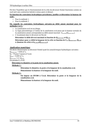 TD hydraulique à surface libre
José VAZQUEZ et Matthieu DUFRESNE 34
On fera l’hypothèse que le fonctionnement de la crête du déversoir frontal fonctionne comme un
seuil aéré sans contraction latérale à mince paroi et dénoyé.
En fonction des contraintes hydrauliques précédentes, justifier et déterminer la hauteur du
seuil :
o Pour la méthode 1,
o Pour la méthode 2.
On rappelle les contraintes hydrauliques suivantes au débit amont maximal pour les
méthodes 1 et 2 :
o La canalisation aval est en charge,
o La ligne piézométrique à l’entrée de la canalisation aval passe par la hauteur normale de
la canalisation amont correspondant au débit amont maximal : hn.amont(Qamont.maxi).
o L’écoulement dans le déversoir est fluvial.
Déterminer le débit déversé maximal en fonction de Qamont.maxi et Qseuil.
Déterminer pour ce débit la longueur de la crête en fonction de Cd, Qamont.maxi, Qseuil,
w (hauteur de crête) et hn.amont(Qamont.maxi).
Application numérique
On désire dimensionner un déversoir frontal ayant les caractéristiques hydrauliques suivantes :
Qamont.maxi = 0.86 m3
/s,
Ks= 70 pour l’amont et l’aval,
Qseuil = 0.095 m3
/s,
Qaval.maxi=1,2. Qseuil,
On prendra Cd=0.42.
Déterminer le diamètre et la pente de la canalisation amont.
Méthode 1 :
Déterminer le diamètre, la pente et la longueur de la canalisation aval.
Dimensionner la hauteur et la longueur du seuil.
Méthode 2 :
On impose un DN300 à l’aval. Déterminer la pente et la longueur de la
canalisation aval.
Dimensionner la hauteur et la longueur du seuil.
 