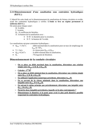 TD hydraulique à surface libre
José VAZQUEZ et Matthieu DUFRESNE 35
2.14 Dimensionnement d’une canalisation sous contraintes hydrauliques
(R.P.U.)
L’objectif de cette étude est le dimensionnement de canalisations de formes circulaire et ovoïde,
ayant des contraintes hydrauliques à vérifier. L’étude se fera au régime permanent et
uniforme (R.P.U.).
On notera pour chaque canal :
Q : le débit,
I : la pente,
Ks : le coefficient de Strickler,
X : la hauteur de la canalisation avec :
 X=D : le diamètre pour le circulaire,
 X=T : la hauteur de l’ovoïde.
Les canalisations ont pour contraintes hydrauliques :
 Qmax =1.5m3
/s : débit maximal dans la canalisation pour un taux de remplissage de
hmax/X=70%,
 V ≥ 1m/s : la vitesse pour Qmax et Qmin,
 Qmin=0.2m3
/s : le débit minimal dans la canalisation,
 Ks : 70 (rugosité de Strickler).
Dimensionnement de la conduite circulaire
o On se place au débit maximal dans la canalisation, déterminer une relation
simple entre Qmax, I, D, Ks et hmax/D.
o Calculer : .
o On se place au débit minimal dans la canalisation, déterminer une relation simple
entre Qmin, I, D, Ks et hmin/D.
o En utilisant l’application numérique précédente, déterminer hmin/D.
o En se servant de la vitesse minimale dans la canalisation, déterminer une
inégalité entre Qmin, D et hmin/D.
o En suivant le même principe que précédemment, déterminer une inégalité entre
Qmax, D et hmax/D.
o Parmi les deux inégalités précédentes, laquelle est la plus contraignante ?
o Dimensionner le diamètre et la pente pour avoir le plus petit diamètre possible
respectant les contraintes hydrauliques.
 