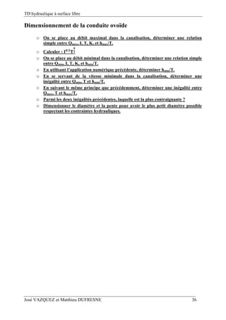 TD hydraulique à surface libre
José VAZQUEZ et Matthieu DUFRESNE 36
Dimensionnement de la conduite ovoïde
o On se place au débit maximal dans la canalisation, déterminer une relation
simple entre Qmax, I, T, Ks et hmax/T.
o Calculer : .
o On se place au débit minimal dans la canalisation, déterminer une relation simple
entre Qmin, I, T, Ks et hmin/T.
o En utilisant l’application numérique précédente, déterminer hmin/T.
o En se servant de la vitesse minimale dans la canalisation, déterminer une
inégalité entre Qmin, T et hmin/T.
o En suivant le même principe que précédemment, déterminer une inégalité entre
Qmax, T et hmax/T.
o Parmi les deux inégalités précédentes, laquelle est la plus contraignante ?
o Dimensionner le diamètre et la pente pour avoir le plus petit diamètre possible
respectant les contraintes hydrauliques.
 