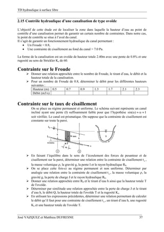 TD hydraulique à surface libre
José VAZQUEZ et Matthieu DUFRESNE 37
2.15 Contrôle hydraulique d’une canalisation de type ovoïde
L’objectif de cette étude est de localiser la zone dans laquelle la hauteur d’eau au point de
contrôle d’une canalisation permet de garantir un certain nombre de contraintes. Dans notre cas,
le point de contrôle se situe à l’aval du canal.
Il s’agit de garantir un fonctionnement hydraulique du canal permettant :
 Un Froude < 0.8,
 Une contrainte de cisaillement au fond du canal > 7.0 Pa.
La forme de la canalisation est un ovoïde de hauteur totale 2.40m avec une pente de 0.8% et une
rugosité au sens de Strickler Ks de 60.
Contrainte sur le Froude
 Donner une relation approchée entre le nombre de Froude, le tirant d’eau, le débit et la
hauteur totale de la canalisation.
 Pour un nombre de Froude de 0.8, déterminer le débit pour les différentes hauteurs
suivantes :
Hauteur (m) 0.5 0.7 0.9 1.3 1.7 2.1 2.3
Débit (m3/s)
Contrainte sur le taux de cisaillement
On se place au régime permanent et uniforme. Le schéma suivant représente un canal
incliné ayant une pente (I) suffisamment faible pour que l’hypothèse sin( ) I   
soit vérifiée. Le canal est prismatique. On suppose que la contrainte de cisaillement est
constante sur toute la paroi.
 En faisant l’équilibre dans le sens de l’écoulement des forces de pesanteur et de
cisaillement sur la paroi, déterminer une relation entre la contrainte de cisaillement o ,
la masse volumique , la gravité g, la pente I et le rayon hydraulique Rh.
 On se place cette fois-ci au régime permanent et non uniforme. Déterminer par
analogie une relation entre la contrainte de cisaillement o , la masse volumique , la
gravité g, la perte de charge J et le rayon hydraulique Rh.
 Donner une relation approchée entre Rh et le tirant d’eau h ainsi que la hauteur totale T
de l'ovoïde.
 Déterminer par similitude une relation approchée entre la perte de charge J et le tirant
d’eau h, le débit Q, la hauteur totale de l'ovoïde T et la rugosité Ks.
 En utilisant les expressions précédentes, déterminer une relation permettant de calculer
le débit qu’il faut pour une contrainte de cisaillement o , un tirant d’eau h, une rugosité
Ks et une hauteur totale de l'ovoïde T.
 