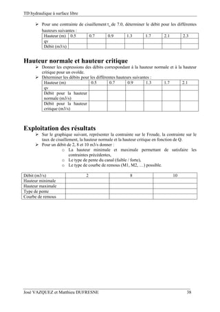 TD hydraulique à surface libre
José VAZQUEZ et Matthieu DUFRESNE 38
 Pour une contrainte de cisaillement o de 7.0, déterminer le débit pour les différentes
hauteurs suivantes :
Hauteur (m) 0.5 0.7 0.9 1.3 1.7 2.1 2.3
qv
Débit (m3/s)
Hauteur normale et hauteur critique
 Donner les expressions des débits correspondant à la hauteur normale et à la hauteur
critique pour un ovoïde.
 Déterminer les débits pour les différentes hauteurs suivantes :
Hauteur (m) 0.5 0.7 0.9 1.3 1.7 2.1
qv
Débit pour la hauteur
normale (m3/s)
Débit pour la hauteur
critique (m3/s)
Exploitation des résultats
 Sur le graphique suivant, représenter la contrainte sur le Froude, la contrainte sur le
taux de cisaillement, la hauteur normale et la hauteur critique en fonction de Q.
 Pour un débit de 2, 8 et 10 m3/s donner :
o La hauteur minimale et maximale permettant de satisfaire les
contraintes précédentes,
o Le type de pente du canal (faible / forte),
o Le type de courbe de remous (M1, M2, …) possible.
Débit (m3/s) 2 8 10
Hauteur minimale
Hauteur maximale
Type de pente
Courbe de remous
 