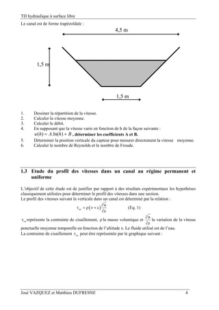 TD hydraulique à surface libre
José VAZQUEZ et Matthieu DUFRESNE 4
Le canal est de forme trapézoïdale :
1,5 m
4,5 m
1,5 m
1. Dessiner la répartition de la vitesse.
2. Calculer la vitesse moyenne.
3. Calculer le débit.
4. En supposant que la vitesse varie en fonction de h de la façon suivante :
BhAhu  )ln(.)( , déterminer les coefficients A et B.
5. Déterminer la position verticale du capteur pour mesurer directement la vitesse moyenne.
6. Calculer le nombre de Reynolds et le nombre de Froude.
1.3 Etude du profil des vitesses dans un canal au régime permanent et
uniforme
L’objectif de cette étude est de justifier par rapport à des résultats expérimentaux les hypothèses
classiquement utilisées pour déterminer le profil des vitesses dans une section.
Le profil des vitesses suivant la verticale dans un canal est déterminé par la relation :
 xz
u
z

     

(Eq. 1)
xz représente la contrainte de cisaillement, la masse volumique et
u
z


la variation de la vitesse
ponctuelle moyenne temporelle en fonction de l’altitude z. Le fluide utilisé est de l’eau.
La contrainte de cisaillement xz peut être représentée par le graphique suivant :
 