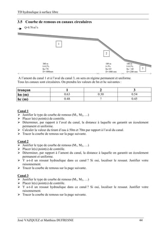 TD hydraulique à surface libre
José VAZQUEZ et Matthieu DUFRESNE 44
3.5 Courbe de remous en canaux circulaires
300 m
I=0.2%
Ks=70
D=1000mm
100 m
I=3%
Ks=65
D=1000 mm
100 m
I=0.3%
Ks = 60
D=1200 mm
Q=0.70 m3
/s
1
3
2
A l’amont du canal 1 et à l’aval du canal 3, on sera en régime permanent et uniforme.
Tous les canaux sont circulaires. On prendra les valeurs de hn et hc suivantes :
tronçon 1 2 3
hn (m) 0.63 0.30 0.54
hc (m) 0.48 ? 0.45
Canal 1
 Justifier le type de courbe de remous (M1, M2, …)
 Placer le(s) point(s) de contrôle.
 Déterminer, par rapport à l’aval du canal, la distance à laquelle on garantit un écoulement
permanent et uniforme.
 Calculer la valeur du tirant d’eau à 50m et 70m par rapport à l’aval du canal.
 Tracer la courbe de remous sur la page suivante.
Canal 2
 Justifier le type de courbe de remous (M1, M2, …)
 Placer le(s) point(s) de contrôle.
 Déterminer, par rapport à l’amont du canal, la distance à laquelle on garantit un écoulement
permanent et uniforme.
 Y a-t-il un ressaut hydraulique dans ce canal ? Si oui, localiser le ressaut. Justifier votre
raisonnement.
 Tracer la courbe de remous sur la page suivante.
Canal 3
 Justifier le type de courbe de remous (M1, M2, …)
 Placer le(s) point(s) de contrôle.
 Y a-t-il un ressaut hydraulique dans ce canal ? Si oui, localiser le ressaut. Justifier votre
raisonnement.
 Tracer la courbe de remous sur la page suivante.
 
