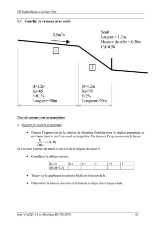 TD hydraulique à surface libre
José VAZQUEZ et Matthieu DUFRESNE 48
3.7 Courbe de remous avec seuil
B=1.2m
Ks=65
I=0.1%
Longueur=50m
B=1.2m
Ks=70
I=2%
Longueur=20m
1
2
Seuil
Largeur = 1.2m
Hauteur de crête = 0.30m
Cd=0.58
2.5m3
/s
Tous les canaux sont rectangulaires
 Régime permanent et uniforme
 Donner l’expression de la relation de Manning Strickler pour le régime permanent et
uniforme dans le cas d’un canal rectangulaire. On donnera l’expression sous la forme :
)B,h(f
KsI
Q

où f est une fonction du tirant d’eau h et de la largeur du canal B.
 Compléter le tableau suivant :
h (m) 0.2 0.7 1 1.5 2
f(h,B=1.2)
 Tracer sur le graphique en annexe f(h,B) en fonction de h.
 Déterminer la hauteur normale et la hauteur critique dans chaque canal.
 