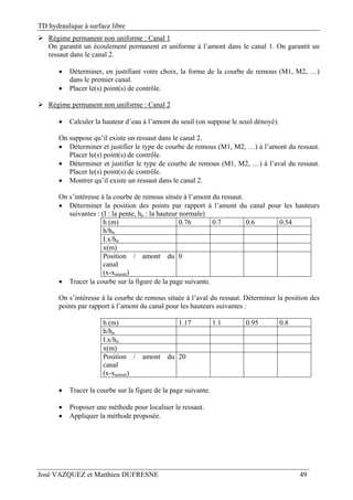 TD hydraulique à surface libre
José VAZQUEZ et Matthieu DUFRESNE 49
 Régime permanent non uniforme : Canal 1
On garantit un écoulement permanent et uniforme à l’amont dans le canal 1. On garantit un
ressaut dans le canal 2.
 Déterminer, en justifiant votre choix, la forme de la courbe de remous (M1, M2, …)
dans le premier canal.
 Placer le(s) point(s) de contrôle.
 Régime permanent non uniforme : Canal 2
 Calculer la hauteur d’eau à l’amont du seuil (on suppose le seuil dénoyé).
On suppose qu’il existe un ressaut dans le canal 2.
 Déterminer et justifier le type de courbe de remous (M1, M2, …) à l’amont du ressaut.
Placer le(s) point(s) de contrôle.
 Déterminer et justifier le type de courbe de remous (M1, M2, …) à l’aval du ressaut.
Placer le(s) point(s) de contrôle.
 Montrer qu’il existe un ressaut dans le canal 2.
On s’intéresse à la courbe de remous située à l’amont du ressaut.
 Déterminer la position des points par rapport à l’amont du canal pour les hauteurs
suivantes : (I : la pente, hn : la hauteur normale)
h (m) 0.76 0.7 0.6 0.54
h/hn
I.x/hn
x(m)
Position / amont du
canal
(x-xamont)
0
 Tracer la courbe sur la figure de la page suivante.
On s’intéresse à la courbe de remous située à l’aval du ressaut. Déterminer la position des
points par rapport à l’amont du canal pour les hauteurs suivantes :
h (m) 1.17 1.1 0.95 0.8
h/hn
I.x/hn
x(m)
Position / amont du
canal
(x-xamont)
20
 Tracer la courbe sur la figure de la page suivante.
 Proposer une méthode pour localiser le ressaut.
 Appliquer la méthode proposée.
 
