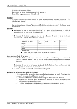 TD hydraulique à surface libre
José VAZQUEZ et Matthieu DUFRESNE 53
 Déterminer la hauteur critique.
 Tracer hn et hc sur le graphique « courbe de remous ».
 Caractériser la pente du canal (faible/forte).
Le seuil
 Déterminer la hauteur d’eau à l’amont du seuil. A quelle position par rapport au seuil a été
calculée cette hauteur ?
 Que peut-on dire du régime d’écoulement (fluvial/torrentiel) en ce point ? Expliquer votre
raisonnement.
Le canal
 Déterminer le type de courbe de remous (M1,S1,…) qui se développe dans ce canal et
ayant un point de contrôle au niveau du seuil.
 Déterminer la hauteur des points par rapport à l’amont du seuil pour les positions
suivantes : (I : la pente, hn : la hauteur normale)
Position / au seuil
(xseuil)
393
(seuil)
250 150 0
I.x/hn
h/hn
x(m)
Hauteur (m)
 Tracer la courbe sur la figure « courbe de remous ».
Ouverture maximale de la vanne
On cherche à connaître l’ouverture maximale de la vanne afin de garantir un ressaut
entre la vanne et le seuil. Dans ce cas, on assure un fonctionnement de la vanne en
dénoyée.
 Déterminer la valeur de la hauteur conjuguée de la hauteur d’eau sur la courbe de
remous précédente au niveau de la vanne.
 A partir de quelle ouverture de vanne celle-ci est noyée ?
Evolution de la position du ressaut hydraulique
On veut contrôler la position du ressaut hydraulique dans le canal. Pour cela, on
manipule la vanne située à l’amont du canal.
 Donner les différentes courbes de remous qui s’établissent dans le canal.
 Proposer une méthode pour déterminer la position du ressaut hydraulique en
fonction de l’ouverture de la vanne.
 Proposer une méthode pour déterminer la hauteur minimale de la vanne.
 