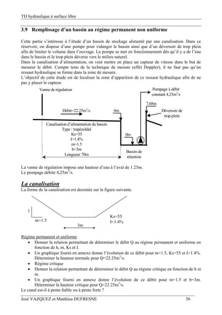 TD hydraulique à surface libre
José VAZQUEZ et Matthieu DUFRESNE 56
3.9 Remplissage d’un bassin au régime permanent non uniforme
Cette partie s’intéresse à l’étude d’un bassin de stockage alimenté par une canalisation. Dans ce
réservoir, on dispose d’une pompe pour vidanger le bassin ainsi que d’un déversoir de trop plein
afin de limiter le volume dans l’ouvrage. La pompe se met en fonctionnement dès qu’il y a de l’eau
dans le bassin et le trop plein déverse vers le milieu naturel.
Dans la canalisation d’alimentation, on veut mettre en place un capteur de vitesse dans le but de
mesurer le débit. Compte tenu de la technique de mesure (effet Doppler), il ne faut pas qu’un
ressaut hydraulique se forme dans la zone de mesure.
L’objectif de cette étude est de localiser la zone d’apparition de ce ressaut hydraulique afin de ne
pas y placer le capteur.
Bassin de
rétention
0m
Canalisation d’alimentation du bassin
Type : trapézoïdal
Ks=55
I=1.4%
m=1.5
b=3m
Longueur 70m
Déversoir de
trop plein
Débit=22.25m3
/s
Vanne de régulation
6m
7,68m
Pompage à débit
constant 4,25m3
/s
La vanne de régulation impose une hauteur d’eau à l’aval de 1.25m.
Le pompage débite 4,25m3
/s.
La canalisation
La forme de la canalisation est dessinée sur la figure suivante.
1
m=1.5
3m
Ks=55
I=1.4%
Régime permanent et uniforme
 Donner la relation permettant de déterminer le débit Q au régime permanent et uniforme en
fonction de h, m, Ks et I.
 Un graphique fourni en annexe donne l’évolution de ce débit pour m=1.5, Ks=55 et I=1.4%.
Déterminer la hauteur normale pour Q=22.25m3
/s.
 Régime critique
 Donner la relation permettant de déterminer le débit Q au régime critique en fonction de h et
m.
 Un graphique fourni en annexe donne l’évolution de ce débit pour m=1.5 et b=3m.
Déterminer la hauteur critique pour Q=22.25m3
/s.
Le canal est-il à pente faible ou à pente forte ?
 
