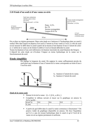 TD hydraulique à surface libre
José VAZQUEZ et Matthieu DUFRESNE 61
3.10 Etude d’un seuil et d’une vanne en série
Pente : 0.3%
Ks=70
Section rectangulaire
Largeur B=0.7m
Débit
10 m
Vanne murale rectangulaire
Cdv=Cc=0.61
Ouverture : a=0.3m
Seuil sans contraction
latérale à paroi mince
Cds=0.42
Hauteur de seuil : w=0.4m
A l’aval :
Régime permanent
et uniforme atteint
A l’amont :
Régime permanent et
uniforme atteint
On se place au régime permanent. Dans cette étude on s’intéresse à l’hydraulique dans un canal à
surface libre dans lequel on dispose d’un seuil à l’amont et d’une vanne à l’aval. Le rôle du seuil
est de mesurer le débit dans le canal à partir de la mesure d’une hauteur d’eau à l’amont de celui-
ci. L’utilité de la vanne est de limiter le débit à l’aval en faisant déborder le canal.
Toutes les hauteurs d’eau sont inférieures à la hauteur maximale du canal (hauteur des berges).
L’objectif de cette étude est d’évaluer l’impact en terme hydraulique de la vanne sur le
fonctionnement du seuil.
Etude simplifiée
On néglige la longueur du canal. On suppose la vanne suffisamment proche du
seuil pour que la hauteur d’eau à l’amont de la vanne corresponde au tirant d’eau à
l’aval du seuil.
hv
hs
hv : hauteur à l’amont de la vanne.
hs : hauteur à l’amont du seuil.
Etude de la vanne seule
 Donner la loi de la vanne :  v v vQ f Cd ,a,B,h
 Compléter le tableau suivant et tracer sur le graphique en annexe la
loi hv=gv(Q) :
Q (m3
/s) 0.4 0.6 0.8 1
hv (m)
 A partir de quel débit dans le canal la vanne commence à fonctionner ? On
pourra s’aider du graphique disponible en annexe. On fera l’hypothèse
qu’il n’y a pas de ressaut hydraulique dans le canal et qu’à l’aval de la
vanne on est au régime permanent et uniforme.
 