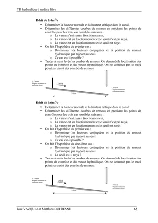 TD hydraulique à surface libre
José VAZQUEZ et Matthieu DUFRESNE 65
Débit de 0.4m3
/s
 Déterminer la hauteur normale et la hauteur critique dans le canal.
 Déterminer les différentes courbes de remous en précisant les points de
contrôle pour les trois cas possibles suivants :
o La vanne n’est pas en fonctionnement,
o La vanne est en fonctionnement et le seuil n’est pas noyé,
o La vanne est en fonctionnement et le seuil est noyé,
 On fait l’hypothèse du premier cas :
o Déterminer les hauteurs conjuguées et la position du ressaut
hydraulique par rapport au seuil.
o Ce cas est-il possible ?
 Tracer à main levée les courbes de remous. On demande la localisation des
points de contrôle et du ressaut hydraulique. On ne demande pas le tracé
point par point des courbes de remous.
Débit
10 m
A l’aval :
Régime permanent
et uniforme atteint
A l’amont :
Régime permanent et
uniforme atteint
Débit de 0.6m3
/s
 Déterminer la hauteur normale et la hauteur critique dans le canal.
 Déterminer les différentes courbes de remous en précisant les points de
contrôle pour les trois cas possibles suivants :
o La vanne n’est pas en fonctionnement,
o La vanne est en fonctionnement et le seuil n’est pas noyé,
o La vanne est en fonctionnement et le seuil est noyé,
 On fait l’hypothèse du premier cas :
o Déterminer les hauteurs conjuguées et la position du ressaut
hydraulique par rapport au seuil.
o Ce cas est-il possible ?
 On fait l’hypothèse du deuxième cas :
o Déterminer les hauteurs conjuguées et la position du ressaut
hydraulique par rapport au seuil.
o Le seuil est-il noyé ?
 Tracer à main levée les courbes de remous. On demande la localisation des
points de contrôle et du ressaut hydraulique. On ne demande pas le tracé
point par point des courbes de remous.
Débit
10 m
A l’aval :
Régime permanent
et uniforme atteint
A l’amont :
Régime permanent et
uniforme atteint
 