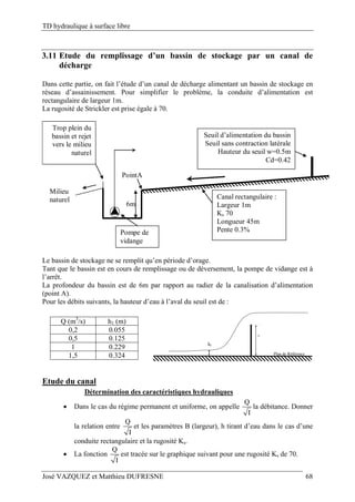 TD hydraulique à surface libre
José VAZQUEZ et Matthieu DUFRESNE 68
3.11 Etude du remplissage d’un bassin de stockage par un canal de
décharge
Dans cette partie, on fait l’étude d’un canal de décharge alimentant un bassin de stockage en
réseau d’assainissement. Pour simplifier le problème, la conduite d’alimentation est
rectangulaire de largeur 1m.
La rugosité de Strickler est prise égale à 70.
++ Seuil d’alimentation du bassin
Seuil sans contraction latérale
Hauteur du seuil w=0.5m
Cd=0.42
Pompe de
vidange
Trop plein du
bassin et rejet
vers le milieu
naturel
6m
Canal rectangulaire :
Largeur 1m
Ks 70
Longueur 45m
Pente 0.3%
PointA
Milieu
naturel
Le bassin de stockage ne se remplit qu’en période d’orage.
Tant que le bassin est en cours de remplissage ou de déversement, la pompe de vidange est à
l’arrêt.
La profondeur du bassin est de 6m par rapport au radier de la canalisation d’alimentation
(point A).
Pour les débits suivants, la hauteur d’eau à l’aval du seuil est de :
Q (m3
/s) h1 (m)
0,2 0.055
0,5 0.125
1 0.229
1,5 0.324
h1
Plan de Référence
w
Etude du canal
Détermination des caractéristiques hydrauliques
 Dans le cas du régime permanent et uniforme, on appelle
Q
I
la débitance. Donner
la relation entre
Q
I
et les paramètres B (largeur), h tirant d’eau dans le cas d’une
conduite rectangulaire et la rugosité Ks.
 La fonction
Q
I
est tracée sur le graphique suivant pour une rugosité Ks de 70.
 