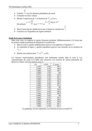 TD hydraulique à surface libre
José VAZQUEZ et Matthieu DUFRESNE 7
 Calculer
*
u
 avec les données précédentes du canal.
 Comparer les deux valeurs.
 Donner l’expression de  en fonction de
*
u , κ, h et z.
On utilisera z
u
l2



avec z.l  et
 
*
steu
u ln z C 
 .
 Dans l’intervalle de validité de la zone 3 donner la variation de

 .
 Concluez sur l’hypothèse du régime turbulent.
Etude de la zone 4 turbulente
Dans cette zone, on suppose le régime fortement turbulent. Malheureusement, il n’existe pas
de relation simple permettant de déterminer le coefficient.
 Dans la zone 4, quelles simplifications pouvez-vous apporter à l’équation 1 ?
 En exploitant la figure 1, quelles hypothèses pouvez-vous formuler sur la variation de
xz ?
 Donner une relation entre xz et o
, z et h.
Les mesures expérimentales précédentes sont maintenant menées dans la zone 4. Les
caractéristiques du canal et le débit sont conservés. Les mesures de vitesse ponctuelle ont
donné les valeurs suivantes dans la zone 4 :
z/h z (cm) u (cm/s)
0.197 2.25 46.1
0.240 2.75 46.8
0.284 3.25 48.7
0.328 3.75 50
0.371 4.25 53.3
0.415 4.75 55.1
0.459 5.25 55.3
0.502 5.75 55.3
0.546 6.25 56.7
0.590 6.75 57.2
0.633 7.25 58
0.677 7.75 57.8
0.721 8.25 58.5
0.764 8.75 58.3
0.808 9.25 59
0.852 9.75 59.7
0.895 10.25 59.6
0.939 10.75 59.4
0.983 11.25 60.1
1.000 11.45 60.1
Le graphique suivant représente u en fonction de ln(z) en unité S.I..
 