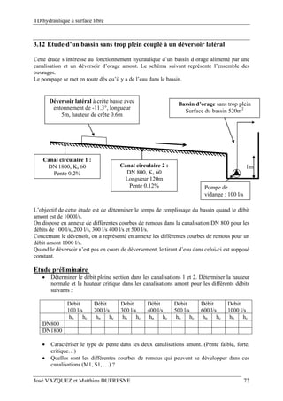 TD hydraulique à surface libre
José VAZQUEZ et Matthieu DUFRESNE 72
3.12 Etude d’un bassin sans trop plein couplé à un déversoir latéral
Cette étude s’intéresse au fonctionnement hydraulique d’un bassin d’orage alimenté par une
canalisation et un déversoir d’orage amont. Le schéma suivant représente l’ensemble des
ouvrages.
Le pompage se met en route dès qu’il y a de l’eau dans le bassin.
Pompe de
vidange : 100 l/s
Déversoir latéral à crête basse avec
entonnement de -11.3°, longueur
5m, hauteur de crête 0.6m
1mCanal circulaire 2 :
DN 800, Ks 60
Longueur 120m
Pente 0.12%
Canal circulaire 1 :
DN 1800, Ks 60
Pente 0.2%
Bassin d’orage sans trop plein
Surface du bassin 520m2
L’objectif de cette étude est de déterminer le temps de remplissage du bassin quand le débit
amont est de 1000l/s.
On dispose en annexe de différentes courbes de remous dans la canalisation DN 800 pour les
débits de 100 l/s, 200 l/s, 300 l/s 400 l/s et 500 l/s.
Concernant le déversoir, on a représenté en annexe les différentes courbes de remous pour un
débit amont 1000 l/s.
Quand le déversoir n’est pas en cours de déversement, le tirant d’eau dans celui-ci est supposé
constant.
Etude préliminaire
 Déterminer le débit pleine section dans les canalisations 1 et 2. Déterminer la hauteur
normale et la hauteur critique dans les canalisations amont pour les différents débits
suivants :
Débit
100 l/s
Débit
200 l/s
Débit
300 l/s
Débit
400 l/s
Débit
500 l/s
Débit
600 l/s
Débit
1000 l/s
hn hc hn hc hn hc hn hc hn hc hn hc hn hc
DN800
DN1800
 Caractériser le type de pente dans les deux canalisations amont. (Pente faible, forte,
critique…)
 Quelles sont les différentes courbes de remous qui peuvent se développer dans ces
canalisations (M1, S1, …) ?
 