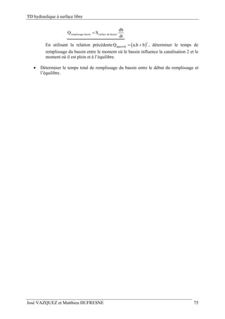 TD hydraulique à surface libre
José VAZQUEZ et Matthieu DUFRESNE 75
remplissage bassin surface du bassin
dh
Q S .
dt

En utilisant la relation précédente  
c
approchéQ a.h b  , déterminer le temps de
remplissage du bassin entre le moment où le bassin influence la canalisation 2 et le
moment où il est plein et à l’équilibre.
 Déterminer le temps total de remplissage du bassin entre le début du remplissage et
l’équilibre.
 