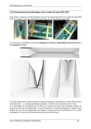 TD hydraulique à surface libre
José VAZQUEZ et Matthieu DUFRESNE 88
3.14 Fonctionnement hydraulique d’un venturi de type ISO 4359
Cette étude s’intéresse à la détermination de la loi de fonctionnement d’un venturi de type ISO
4359. Les figures suivantes représentent une forme de venturi de type trapézoïdal.
Le venturi que l’on étudie est de type rectangulaire à l’amont, trapézoïdale au niveau du col et
rectangulaire à l’aval.
Le venturi fonctionne, comme tous les ouvrages classiques en hydraulique à surface libre (vanne,
seuil, déversoir,…), à énergie spécifique constante : à l’amont, au niveau du col et à l’aval.
Il se développe un écoulement qui est fluvial à l’amont, qui passe par la hauteur critique au
niveau du col et qui se transforme à l’aval en torrentiel. Le canal rectangulaire à l'amont a une
largeur de 1.2m. Le col trapézoïdal à une largeur à la base de 0.15m et un fruit de 0.5. Le canal
rectangulaire à l'aval a les mêmes dimensions que celui de l'amont.
Amont
Col
Section
Aval
Col
 