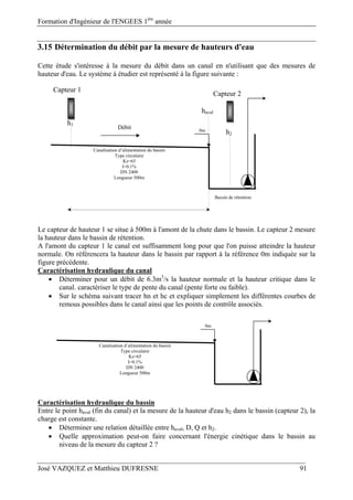 Formation d'Ingénieur de l'ENGEES 1ère
année
José VAZQUEZ et Matthieu DUFRESNE 91
3.15 Détermination du débit par la mesure de hauteurs d'eau
Cette étude s'intéresse à la mesure du débit dans un canal en n'utilisant que des mesures de
hauteur d'eau. Le système à étudier est représenté à la figure suivante :
Le capteur de hauteur 1 se situe à 500m à l'amont de la chute dans le bassin. Le capteur 2 mesure
la hauteur dans le bassin de rétention.
A l'amont du capteur 1 le canal est suffisamment long pour que l'on puisse atteindre la hauteur
normale. On référencera la hauteur dans le bassin par rapport à la référence 0m indiquée sur la
figure précédente.
Caractérisation hydraulique du canal
 Déterminer pour un débit de 6.3m3
/s la hauteur normale et la hauteur critique dans le
canal. caractériser le type de pente du canal (pente forte ou faible).
 Sur le schéma suivant tracer hn et hc et expliquer simplement les différentes courbes de
remous possibles dans le canal ainsi que les points de contrôle associés.
Caractérisation hydraulique du bassin
Entre le point haval (fin du canal) et la mesure de la hauteur d'eau h2 dans le bassin (capteur 2), la
charge est constante.
 Déterminer une relation détaillée entre haval, D, Q et h2.
 Quelle approximation peut-on faire concernant l'énergie cinétique dans le bassin au
niveau de la mesure du capteur 2 ?
Canalisation d’alimentation du bassin
Type circulaire
Ks=65
I=0.1%
DN 2400
Longueur 500m
Bassin de rétention
0m
Canalisation d’alimentation du bassin
Type circulaire
Ks=65
I=0.1%
DN 2400
Longueur 500m
Débit
Capteur 1
Capteur 2
0m
haval
h2
h1
 