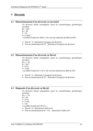Formation d'Ingénieur de l'ENGEES 1ère
année
José VAZQUEZ et Matthieu DUFRESNE 94
4 Déversoir
4.1 Dimensionnement d’un déversoir en torrentiel
Un déversoir latéral rectangulaire ayant les caractéristiques géométriques
suivantes :
B0 = 10m
Ks = 80
I = 1%
w  0.45m
a un débit d’entrée de 100m3
/s. On veut une réduction du débit de 80%.
 Pour  = 0 : déterminer la longueur du déversoir.
 Pour un entonnement de 22° : déterminer la longueur du déversoir.
4.2 Dimensionnement d’un déversoir en fluvial
Un déversoir latéral rectangulaire ayant les caractéristiques géométriques
suivantes :
Baval = 1m
Ks = 66.7
I = 0.2%
w = 0.6m
a un débit d’entrée de 1,7m3
/s. On veut une réduction du débit de 26%.
 Pour  = 0 : déterminer la longueur du déversoir.
 Pour un entonnement de 22° : déterminer la longueur du déversoir.
4.3 Diagnostic d’un déversoir en fluvial
Un déversoir latéral rectangulaire ayant les caractéristiques géométriques
suivantes :
Baval = 1m
Ks = 60
I = 0.1%
w = 0.4m
L = 4m
a un débit d’entrée de 0.58 m3
/s.
 Pour  = 0 : déterminer le débit aval
 Pour un entonnement de  = -0.2 : déterminer le débit aval
 