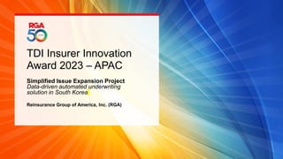 TDI Insurer Innovation
Award 2023 – APAC
Simplified Issue Expansion Project
Data-driven automated underwriting
solution in South Korea
Reinsurance Group of America, Inc. (RGA)
 