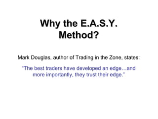 Mark Douglas, author of Trading in the Zone, states:
“The best traders have developed an edge…and
more importantly, they trust their edge.”
Why the E.A.S.Y.Why the E.A.S.Y.
Method?Method?
 