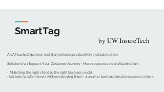 SmartTag
by UW InsureTech
An AI-backed business tool that enhance productivity and automation
Solution that Support Your Customer Journey - More resources on profitable client
- Matching the right client to the right business model
- Let bots handle the rest without denying them - a smarter business decision support system
 
