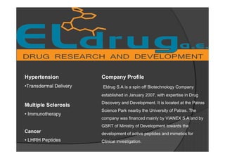 Hypertension
•Transdermal Delivery
Multiple Sclerosis
• Immunotherapy
Cancer
• LHRH Peptides
Company Profile
Eldrug S.A is a spin off Biotechnology Company
established in January 2007, with expertise in Drug
Discovery and Development. It is located at the Patras
Science Park nearby the University of Patras. The
company was financed mainly by VIANEX S.A and by
GSRT of Ministry of Development towards the
development of active peptides and mimetics for
Clinical investigation.
 