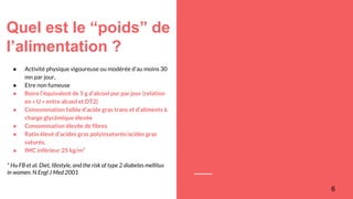 Quel est le “poids” de
l’alimentation ?
6
● Activité physique vigoureuse ou modérée d’au moins 30
mn par jour,
● Etre non fumeuse
● Boire l’équivalent de 5 g d’alcool pur par jour (relation
en « U » entre alcool et DT2)
● Consommation faible d’acide gras trans et d’aliments à
charge glycémique élevée
● Consommation élevée de fibres
● Ratio élevé d’acides gras polyinsaturés/acides gras
saturés,
● IMC inférieur 25 kg/m²
* Hu FB et al. Diet, lifestyle, and the risk of type 2 diabetes mellitus
in women. N Engl J Med 2001
 