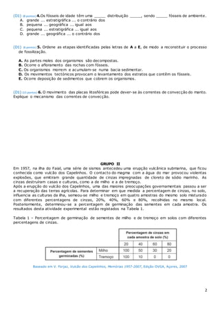 2
(D1) (8 pontos) 4.Os fósseis de idade têm uma _____ distribuição _____, sendo _____ fósseis de ambiente.
A. grande ... estratigráfica ... o contrário dos
B. pequena ... geográfica ... igual aos
C. pequena ... estratigráfica ... igual aos
D. grande ... geográfica ... o contrário dos
(D1) (6 pontos) 5. Ordene as etapas identificadas pelas letras de A a E, de modo a reconstituir o processo
de fossilização.
A. As partes moles dos organismos são decompostas.
B. Ocorre o afloramento das rochas com fósseis.
C. Os organismos morrem e acumulam-se numa bacia sedimentar.
D. Os movimentos tectónicos provocam o levantamento dos estratos que contêm os fósseis.
E. Ocorre deposição de sedimentos que cobrem os organismos.
(D1) (15 pontos) 6. O movimento das placas litosféricas pode dever-se às correntes de convecção do manto.
Explique o mecanismo das correntes de convecção.
GRUPO II
Em 1957, na ilha do Faial, uma série de sismos antecedeu uma erupção vulcânica submarina, que ficou
conhecida como vulcão dos Capelinhos. O contacto do magma com a água do mar provocou violentas
explosões, que emitiram grande quantidade de cinzas impregnadas de cloreto de sódio marinho. As
cinzas destruíram casas e culturas, como a de milho e a de tremoço.
Após a erupção do vulcão dos Capelinhos, uma das maiores preocupações governamentais passou a ser
a recuperação das terras agrícolas. Para determinar em que medida a percentagem de cinzas, no solo,
influencia as culturas da ilha, semeou‑se milho e tremoço em quatro amostras do mesmo solo misturado
com diferentes percentagens de cinzas, 20%, 40%, 60% e 80%, recolhidas no mesmo local.
Posteriormente, determinou-se a percentagem de germinação das sementes em cada amostra. Os
resultados desta atividade experimental estão registados na Tabela 1.
Tabela 1 – Percentagem de germinação de sementes de milho e de tremoço em solos com diferentes
percentagens de cinzas.
Baseado em V. Forjaz, Vulcão dos Capelinhos, Memórias 1957-2007, Edição OVGA, Açores, 2007
 
