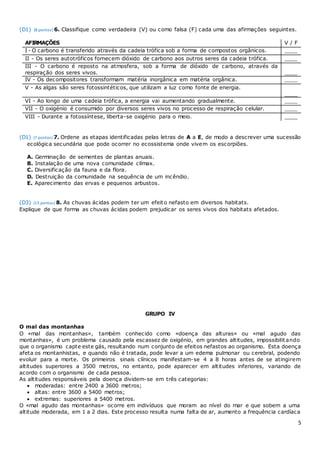 5
(D1) (8 pontos) 6. Classifique como verdadeira (V) ou como falsa (F) cada uma das afirmações seguintes.
AFIRMAÇÕES V / F
I - O carbono é transferido através da cadeia trófica sob a forma de compostos orgânicos. ____
II - Os seres autotróficos fornecem dióxido de carbono aos outros seres da cadeia trófica. ____
III - O carbono é reposto na atmosfera, sob a forma de dióxido de carbono, através da
respiração dos seres vivos. ____
IV - Os decompositores transformam matéria inorgânica em matéria orgânica. ____
V - As algas são seres fotossintéticos, que utilizam a luz como fonte de energia.
____
VI - Ao longo de uma cadeia trófica, a energia vai aumentando gradualmente. ____
VII - O oxigénio é consumido por diversos seres vivos no processo de respiração celular. ____
VIII - Durante a fotossíntese, liberta-se oxigénio para o meio. ____
(D1) (7 pontos) 7. Ordene as etapas identificadas pelas letras de A a E, de modo a descrever uma sucessão
ecológica secundária que pode ocorrer no ecossistema onde vivem os escorpiões.
A. Germinação de sementes de plantas anuais.
B. Instalação de uma nova comunidade clímax.
C. Diversificação da fauna e da flora.
D. Destruição da comunidade na sequência de um incêndio.
E. Aparecimento das ervas e pequenos arbustos.
(D3) (15 pontos) 8. As chuvas ácidas podem ter um efeito nefasto em diversos habitats.
Explique de que forma as chuvas ácidas podem prejudicar os seres vivos dos habitats afetados.
GRUPO IV
O mal das montanhas
O «mal das montanhas», também conhecido como «doença das alturas» ou «mal agudo das
montanhas», é um problema causado pela escassez de oxigénio, em grandes altitudes, impossibilitando
que o organismo capte este gás, resultando num conjunto de efeitos nefastos ao organismo. Esta doença
afeta os montanhistas, e quando não é tratada, pode levar a um edema pulmonar ou cerebral, podendo
evoluir para a morte. Os primeiros sinais clínicos manifestam-se 4 a 8 horas antes de se atingirem
altitudes superiores a 3500 metros, no entanto, pode aparecer em altitudes inferiores, variando de
acordo com o organismo de cada pessoa.
As altitudes responsáveis pela doença dividem-se em três categorias:
 moderadas: entre 2400 a 3600 metros;
 altas: entre 3600 a 5400 metros;
 extremas: superiores a 5400 metros.
O «mal agudo das montanhas» ocorre em indivíduos que moram ao nível do mar e que sobem a uma
altitude moderada, em 1 a 2 dias. Este processo resulta numa falta de ar, aumento a frequência cardíaca
 