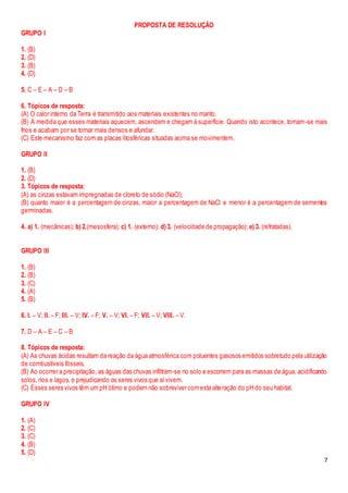 7
PROPOSTA DE RESOLUÇÃO
GRUPO I
1. (B)
2. (D)
3. (B)
4. (D)
5. C – E – A – D – B
6. Tópicos de resposta:
(A) O calor interno da Terra é transmitido aos materiais existentes no manto.
(B) À medida que esses materiais aquecem, ascendem e chegam à superfície. Quando isto acontece, tornam-se mais
frios e acabam por se tornar mais densos e afundar.
(C) Este mecanismo faz com as placas litosféricas situadas acima se movimentem.
GRUPO II
1. (B)
2. (D)
3. Tópicos de resposta:
(A) as cinzas estavam impregnadas de cloreto de sódio (NaCl);
(B) quanto maior é a percentagem de cinzas, maior a percentagem de NaCl e menor é a percentagem de sementes
germinadas.
4. a) 1. (mecânicas); b) 2.(mesosfera); c) 1. (externo); d) 3. (velocidade de propagação); e) 3. (refratadas).
GRUPO III
1. (B)
2. (B)
3. (C)
4. (A)
5. (B)
6. I. – V; II. – F; III. – V; IV. – F; V. – V; VI. – F; VII. – V; VIII. – V.
7. D – A – E – C – B
8. Tópicos de resposta:
(A) As chuvas ácidas resultam da reação da água atmosférica com poluentes gasosos emitidos sobretudo pela utilização
de combustíveis fósseis.
(B) Ao ocorrer a precipitação, as águas das chuvas infiltram-se no solo e escorrem para as massas de água, acidificando
solos, rios e lagos, e prejudicando os seres vivos que aívivem.
(C) Esses seres vivos têm um pH ótimo e podem não sobreviver comesta alteração do pH do seu habitat.
GRUPO IV
1. (A)
2. (C)
3. (C)
4. (B)
5. (D)
 