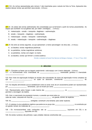 2
(D1) 1.5 - As rochas representadas pelo número 1 são importantes para o estudo da Vida na Terra. Apresente dois
aspetos dessas rochas que permitem esse estudo. (16 Pontos)
(D1) 2 - As areias são rochas sedimentares não consolidadas que se formaram a partir de rochas preexistentes. As
etapas que ocorreram na sua génese são, por ordem cronológica,… (10 Pontos)
A. meteorização – erosão – transporte– diagénese – sedimentação.
B. erosão – transporte – diagénese – sedimentação.
C. meteorização – erosão – transporte – sedimentação.
D. erosão – meteorização – transporte – sedimentação – diagénese.
(D1) 3 - De entre as rochas seguintes, as que apresentam a menor percentagem de sílica são…(10 Pontos)
A. os basaltos, rochas magmáticas plutónicas.
B. os peridotitos, rochas magmáticas vulcânicas.
C. os peridotitos, rochas com origem no manto.
D. os basaltos, rochas que formam a crosta oceânica.
Extraído e adaptado de Exame Final Nacional de Biologia e Geologia – 11º ano, 2.ª Fase, 2022
II – BIOLOGIA
(D1) 1 - Complete as frases que se seguem preenchendo cada espaço com o termo adequado. (16 Pontos)
1.1 - A biodiversidade inclui diversidade de ______________________, diversidade genética e diversidade
______________________.
1.2 - Nos níveis de organização biológica os tecidos são subunidades de níveis de organização menos complexa do
que os ______________________, os quais se associam, constituindo ______________________ de
______________________.
1.3 - As relações alimentares que se estabelecem entre os seres vivos de um ecossistema podem ser representadas
por ______________________ alimentares, que se iniciam por seres ______________________
1.4 - Representados pelos fungos e pela maioria das ______________________, os ______________________
permitem a reciclagem da matéria.
1.5 - Com o crescimento da população humana, a pressão que recai sobre os ______________________ naturais é
cada vez maior, colocando em risco de ______________________ um grande número de espécies.
1.6 - As ______________________ protegidas constituem uma tentativa para salvar espécies.
1.7 - A celulose é uma substância orgânica que pertence ao grupo dos ______________________; é constituída por
um grande número de moléculas de ______________________.
1.8 - Os monossacarídeos mais conhecidos são as ______________________ (açúcares em C5) e as
______________________ (açúcares em C6).
1.9 - Os ácidos nucleicos são polímeros cujas unidades básicas constituintes são ______________________.
 