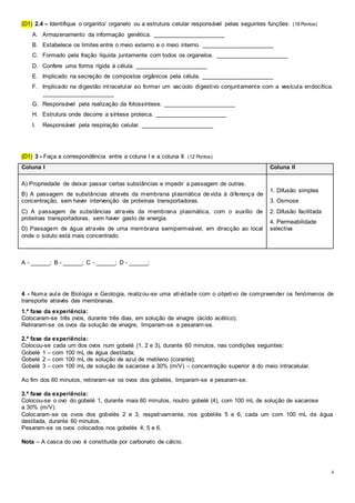 4
(D1) 2.4 – Identifique o organito/ organelo ou a estrutura celular responsável pelas seguintes funções: (18 Pontos)
A. Armazenamento da informação genética. ______________________
B. Estabelece os limites entre o meio externo e o meio interno. ______________________
C. Formado pela fração líquida juntamente com todos os organelos. ______________________
D. Confere uma forma rígida à célula. ______________________
E. Implicado na secreção de compostos orgânicos pela célula. ______________________
F. Implicado na digestão intracelular ao formar um vacúolo digestivo conjuntamente com a vesícula endocítica.
______________________
G. Responsável pela realização da fotossíntese. ______________________
H. Estrutura onde decorre a síntese proteica. ______________________
I. Responsável pela respiração celular. ______________________
(D1) 3 - Faça a correspondência entre a coluna I e a coluna II. (12 Pontos)
Coluna I Coluna II
A) Propriedade de deixar passar certas substâncias e impedir a passagem de outras.
B) A passagem de substâncias através da membrana plasmática devida à diferença de
concentração, sem haver intervenção de proteínas transportadoras.
C) A passagem de substâncias através da membrana plasmática, com o auxílio de
proteínas transportadoras, sem haver gasto de energia.
D) Passagem de água através de uma membrana semipermeável, em direcção ao local
onde o soluto está mais concentrado.
1. Difusão simples
3. Osmose
2. Difusão facilitada
4. Permeabilidade
selectiva
A - ______; B - ______; C - ______; D - ______;
4 - Numa aula de Biologia e Geologia, realizou-se uma atividade com o objetivo de compreender os fenómenos de
transporte através das membranas.
1.ª fase da experiência:
Colocaram-se três ovos, durante três dias, em solução de vinagre (ácido acético).
Retiraram-se os ovos da solução de vinagre, limparam-se e pesaram-se.
2.ª fase da experiência:
Colocou-se cada um dos ovos num gobelé (1, 2 e 3), durante 60 minutos, nas condições seguintes:
Gobelé 1 – com 100 mL de água destilada;
Gobelé 2 – com 100 mL de solução de azul de metileno (corante);
Gobelé 3 – com 100 mL de solução de sacarose a 30% (m/V) – concentração superior à do meio intracelular.
Ao fim dos 60 minutos, retiraram-se os ovos dos gobelés, limparam-se e pesaram-se.
3.ª fase da experiência:
Colocou-se o ovo do gobelé 1, durante mais 60 minutos, noutro gobelé (4), com 100 mL de solução de sacarose
a 30% (m/V).
Colocaram-se os ovos dos gobelés 2 e 3, respetivamente, nos gobelés 5 e 6, cada um com 100 mL de água
destilada, durante 60 minutos.
Pesaram-se os ovos colocados nos gobelés 4, 5 e 6.
Nota – A casca do ovo é constituída por carbonato de cálcio.
 