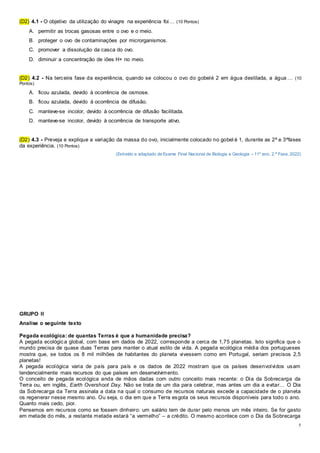 5
(D2) 4.1 - O objetivo da utilização do vinagre na experiência foi… (10 Pontos)
A. permitir as trocas gasosas entre o ovo e o meio.
B. proteger o ovo de contaminações por microrganismos.
C. promover a dissolução da casca do ovo.
D. diminuir a concentração de iões H+ no meio.
(D2) 4.2 - Na terceira fase da experiência, quando se colocou o ovo do gobelé 2 em água destilada, a água … (10
Pontos)
A. ficou azulada, devido à ocorrência de osmose.
B. ficou azulada, devido à ocorrência de difusão.
C. manteve-se incolor, devido à ocorrência de difusão facilitada.
D. manteve-se incolor, devido à ocorrência de transporte ativo.
(D2) 4.3 - Preveja e explique a variação da massa do ovo, inicialmente colocado no gobel é 1, durante as 2ª e 3ªfases
da experiência. (10 Pontos)
(Extraído e adaptado de Exame Final Nacional de Biologia e Geologia – 11º ano, 2.ª Fase, 2022)
GRUPO II
Analise o seguinte texto
Pegada ecológica: de quantas Terras é que a humanidade precisa?
A pegada ecológica global, com base em dados de 2022, corresponde a cerca de 1,75 planetas. Isto significa que o
mundo precisa de quase duas Terras para manter o atual estilo de vida. A pegada ecológica média dos portugueses
mostra que, se todos os 8 mil milhões de habitantes do planeta vivessem como em Portugal, seriam precisos 2,5
planetas!
A pegada ecológica varia de país para país e os dados de 2022 mostram que os países desenvolvidos usam
tendencialmente mais recursos do que países em desenvolvimento.
O conceito de pegada ecológica anda de mãos dadas com outro conceito mais recente: o Dia da Sobrecarga da
Terra ou, em inglês, Earth Overshoot Day. Não se trata de um dia para celebrar, mas antes um dia a evitar… O Dia
da Sobrecarga da Terra assinala a data na qual o consumo de recursos naturais excede a capacidade de o planeta
os regenerar nesse mesmo ano. Ou seja, o dia em que a Terra esgota os seus recursos disponíveis para todo o ano.
Quanto mais cedo, pior.
Pensemos em recursos como se fossem dinheiro: um salário tem de durar pelo menos um mês inteiro. Se for gasto
em metade do mês, a restante metade estará “a vermelho” – a crédito. O mesmo acontece com o Dia da Sobrecarga
 